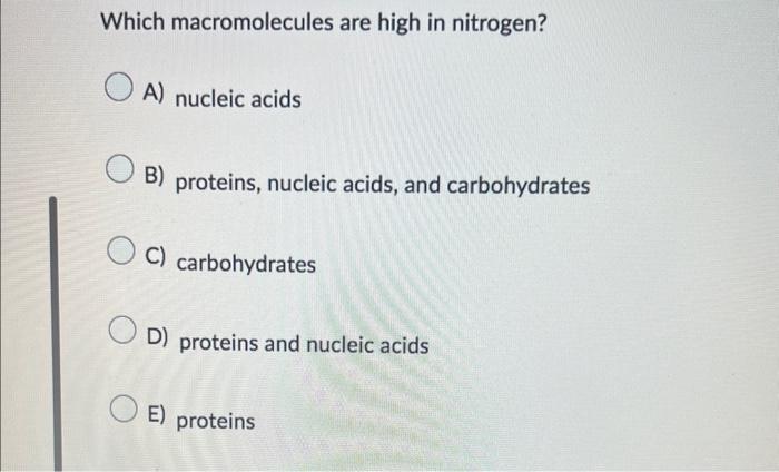 Which macromolecules are high in nitrogen?
A) nucleic acids
B) proteins, nucleic acids, and carbohydrates
C) carbohydrates
D)