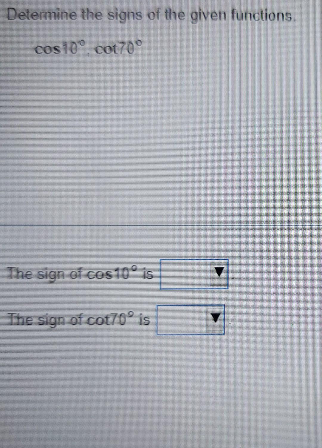 Determine the signs of the given functions.
\[
\cos 10^{\circ}, \cot 70^{\circ}
\]
The sign of \( \cos 10^{\circ} \) is
The s