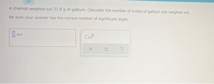 A chemist weighed out 31.0 g of gallium. Calculate the number of moles of gallium she weighed out.
Be sure your answer has th