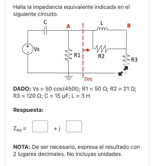 Halla la impedancia equivalente indicada en el siguiente circuito. DADO: \( \mathrm{Vs}=50 \cos (450 \mathrm{t}) ; \mathrm{R