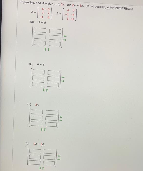 If possible, find \( A+B, A-B, 2 A \), and \( 2 A-5 B \). (If not possible, enter IMPOSSIBLE.) \[ A=\left[\begin{array}{rr} 6