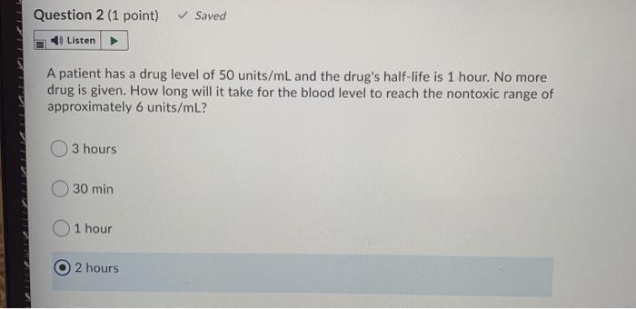 Question 2 (1 point) Saved Listen A patient has a drug level of 50 units/mL and the drugs half-life is 1 hour. No more drug