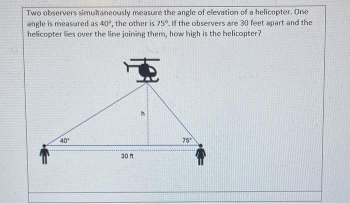 Two observers simultaneously measure the angle of elevation of a helicopter. One angle is measured as \( 40^{\circ} \), the o