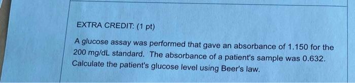 EXTRA CREDIT: (1 pt) A glucose assay was performed that gave an absorbance of 1.150 for the 200 mg/dL standard. The absorbanc