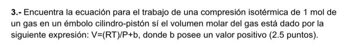 3.- Encuentra la ecuación para el trabajo de una compresión isotérmica de \( 1 \mathrm{~mol} \) de un gas en un émbolo cilind