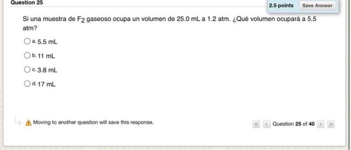 Question 25 2.5 points Save Answer Si una muestra de F2 gaseoso ocupa un volumen de 25.0 mL a 1.2 atm. ¿Qué volumen ocupará a