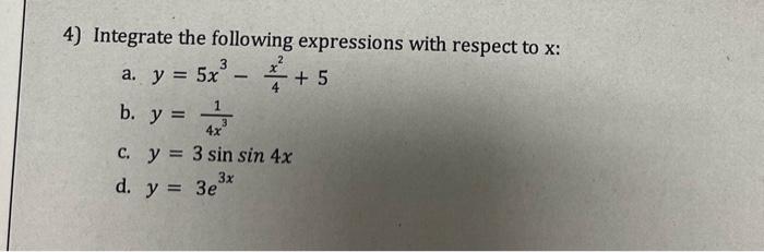 4) Integrate the following expressions with respect to \( x \) : a. \( y=5 x^{3}-\frac{x^{2}}{4}+5 \) b. \( y=\frac{1}{4 x^{3