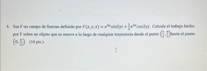 4. Sea \( F \) un campo de fuerzas definido por \( F(x, y, z)=e^{3 x} \sin 2 y i+\frac{2}{3} e^{3 x} \cos 2 y j \). Calcule e