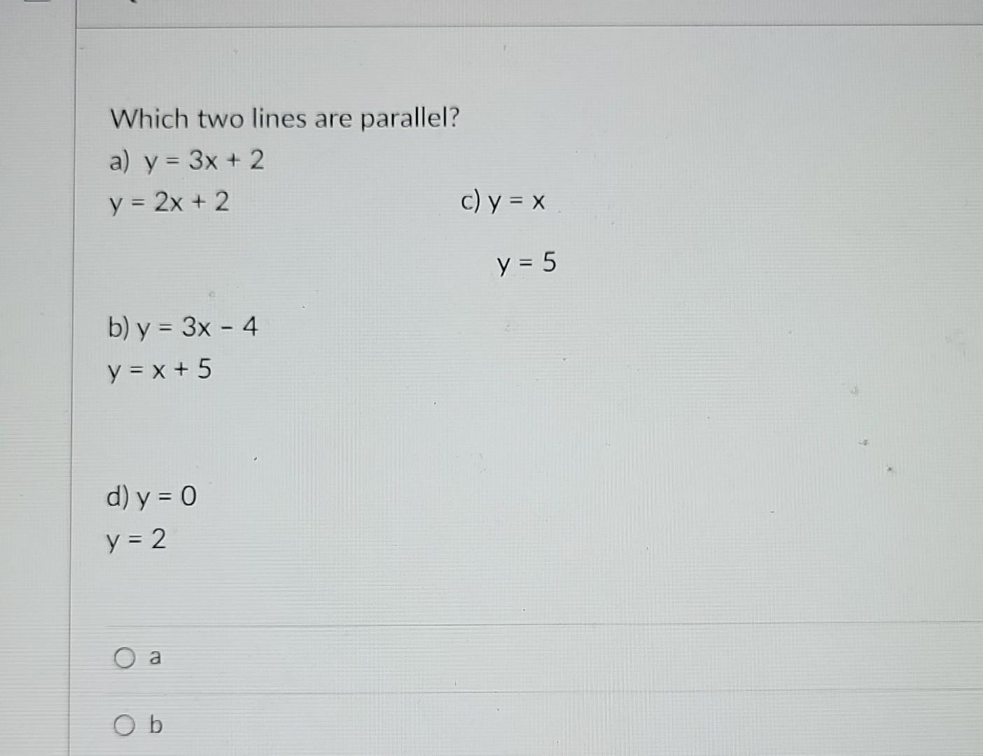 Which two lines are parallel? a) \( y=3 x+2 \) \( y=2 x+2 \) c) \( y=x \) \( y=5 \) b) \( y=3 x-4 \) \( y=x+5 \) d) \( y=0 \)