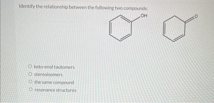 Identify the relationship between the following two compounds:
keto-enol tautomers stereoisomers the same compound resonance 