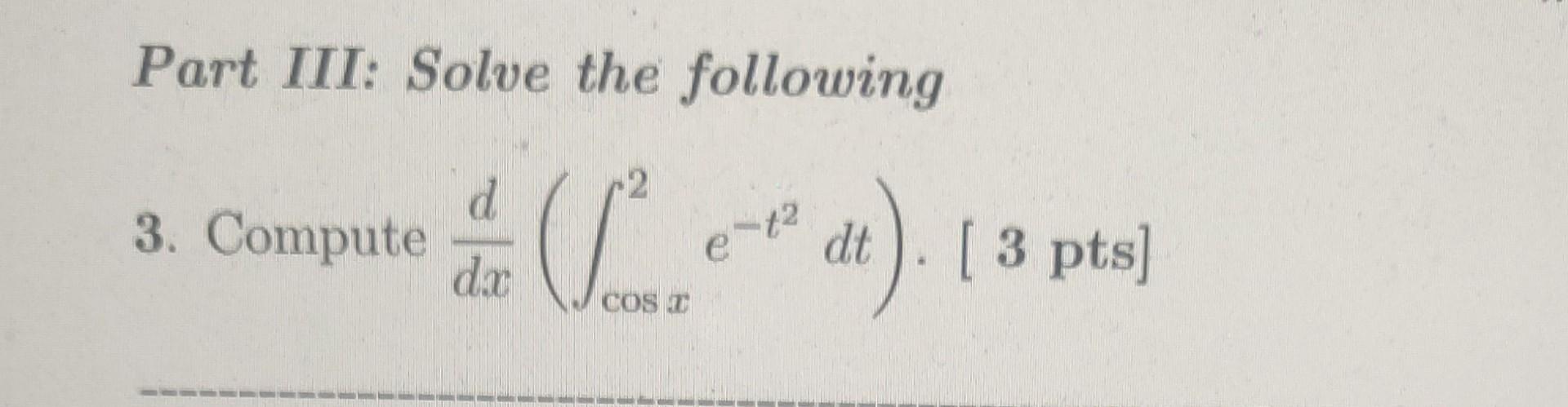 Part III: Solve the following 3. Compute \( \frac{d}{d x}\left(\int_{\cos x}^{2} e^{-t^{2}} d t\right) \cdot[3 \) pts \( ] \)