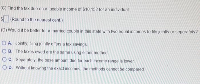 (C) Find the tax due on a taxable income of \( \$ 10,152 \) for an individual. (Round to the nearest cent.) (D) Would it be b