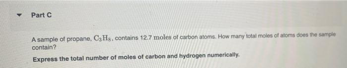 ?
Part C
A sample of propane, C3Hs, contains 12.7 moles of carbon atoms. How many total moles of atoms does the sample
contai