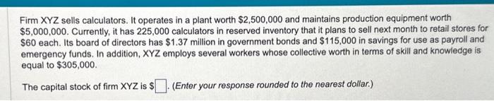 Firm \( X Y Z \) sells calculators. It operates in a plant worth \( \$ 2,500,000 \) and maintains production equipment worth