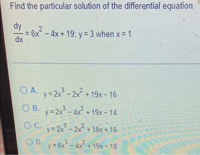 Find the particular solution of the differential equation. dy 2 6x - 4x + 19; y = 3 when x = 1 OA. y = 2x³ - 2x² +19x-16 OB.