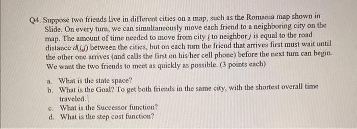 Q4. Suppose two friends live in different cities on a map, such as the Romania map shown in Slide. On every turn, we can simu