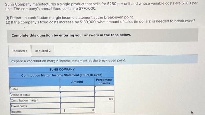 Sunn Company manufactures a single product that sells for \( \$ 250 \) per unit and whose variable costs are \( \$ 200 \) per