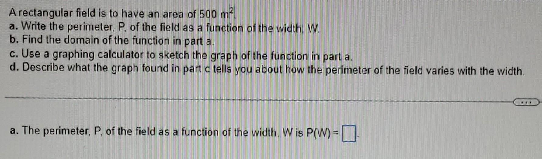 A rectangular field is to have an area of \( 500 \mathrm{~m}^{2} \).
a. Write the perimeter, P, of the field as a function of