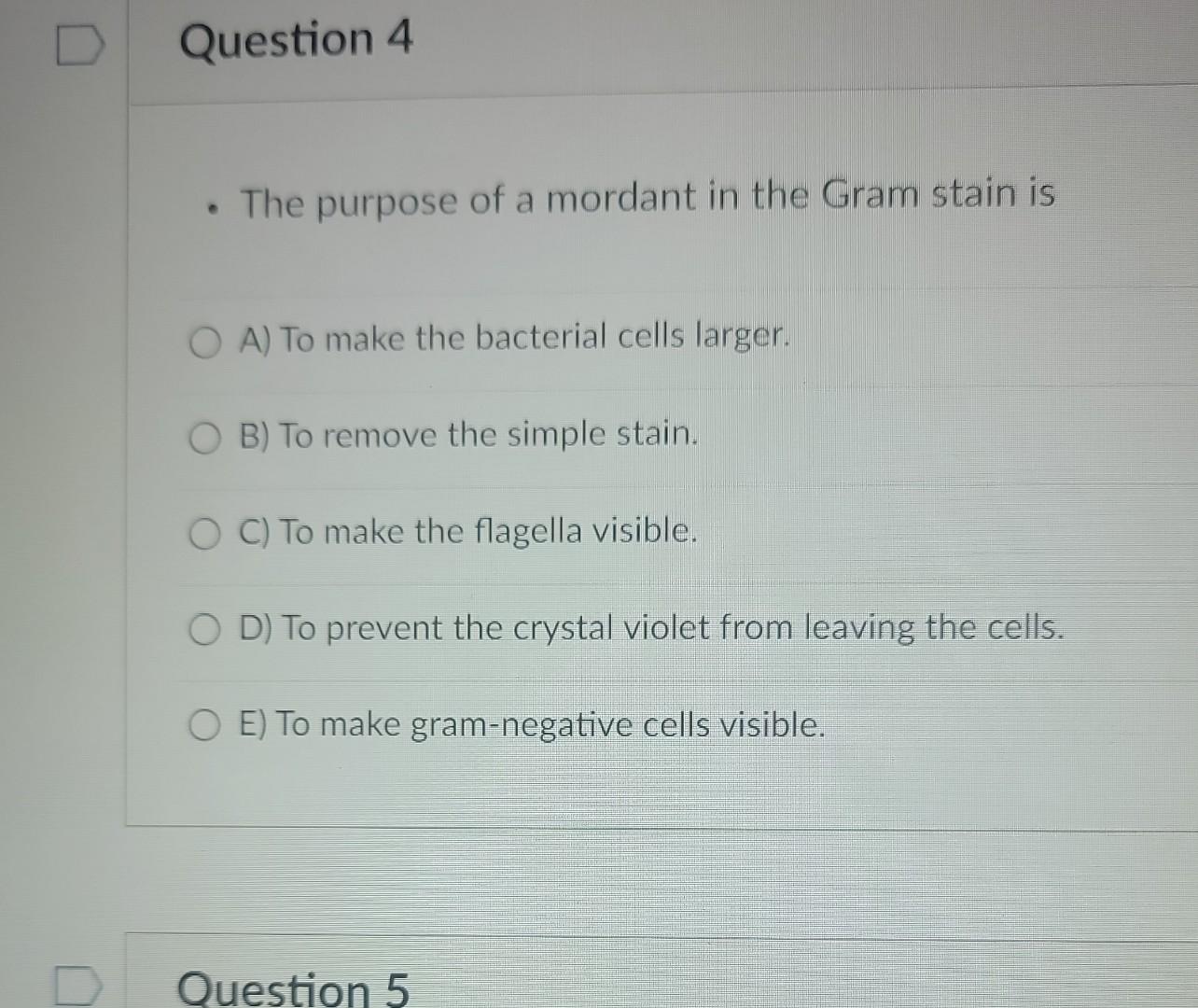 - The purpose of a mordant in the Gram stain is
A) To make the bacterial cells larger.
B) To remove the simple stain.
C) To m