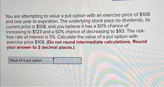 You are attempting to value a put option with an exercise price of \( \$ 108 \) and one year to expiration. The underlying st