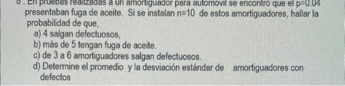 presentaban fuga de aceite. Si se instalan \( n=10 \) de estos amortiguadores, hallar la probabilidad de que, a) 4 salgan def