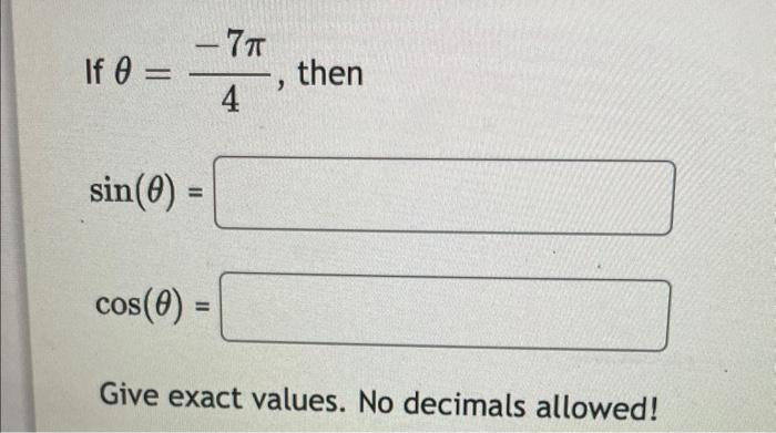 If \( \theta=\frac{-7 \pi}{4} \), then \[ \sin (\theta)= \] \[ \cos (\theta)= \] Give exact values. No decimals allowed!