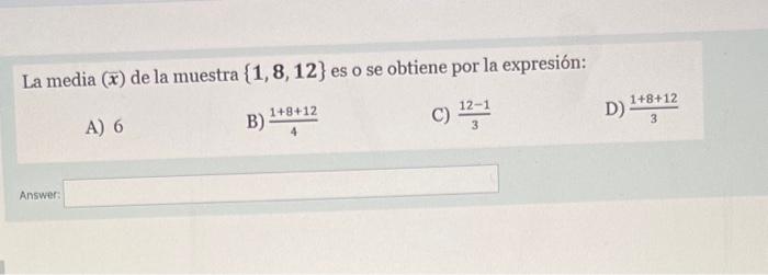 La media \( (\bar{x}) \) de la muestra \( \{\mathbf{1}, \mathbf{8}, \mathbf{1 2}\} \) es o se obtiene por la expresión: A) 6