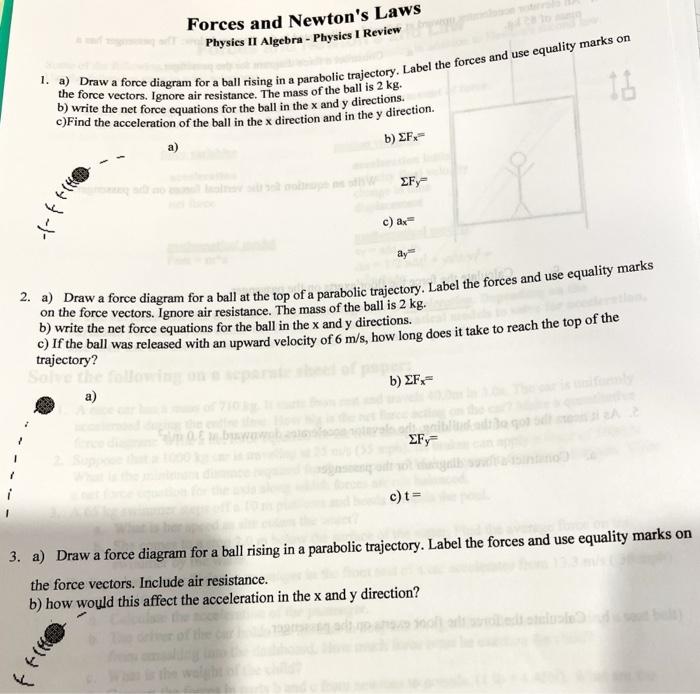 1. a) Draw a force diagram for a ball rising in a parabolic trajectory. Label the forces and use equality marks on the force 