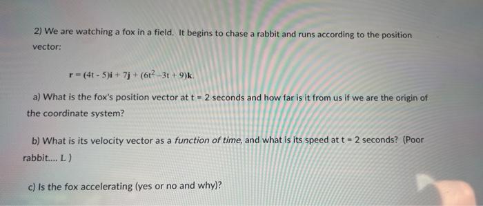 2) We are watching a fox in a field. It begins to chase a rabbit and runs according to the position
vector:
r = (4t-5)i + 7j+