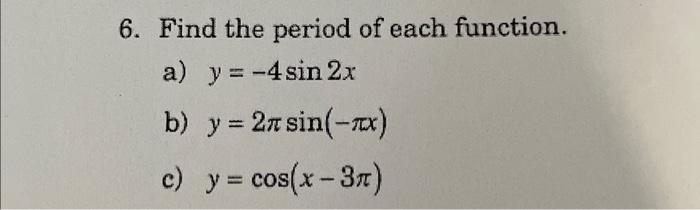 6. Find the period of each function. a) \( y=-4 \sin 2 x \) b) \( y=2 \pi \sin (-\pi x) \) c) \( y=\cos (x-3 \pi) \)