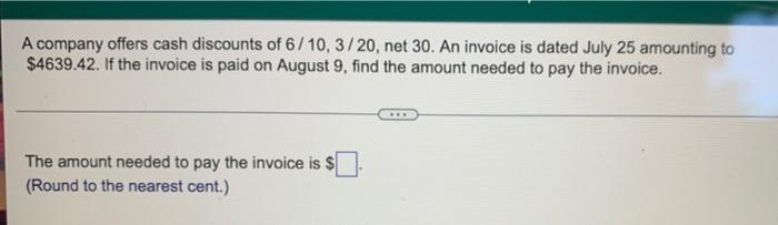 A company offers cash discounts of 6/10, 3/20, net 30. An invoice is dated July 25 amounting to
$4639.42. If the invoice is p