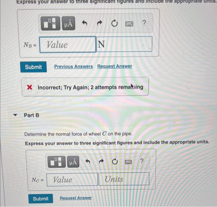 Part B
Determine the normal force of wheel \( C \) on the pipe.
Express your answer to three significant figures and include 