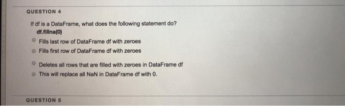 QUESTION 4 If df is a DataFrame, what does the following statement do? df.fillna(0) Fills last row of DataFrame df with zeroe
