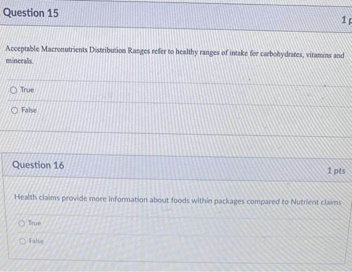 Question 15
Acceptable Macronutrients Distribution Ranges refer to healthy ranges of intake for carbohydrates, vitamins and
m