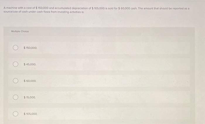 A machine with a cost of \( \$ 150.000 \) and accumulated depreclation of \( \$ 105.000 \) is sold for \( \$ 60,000 \) cash. 