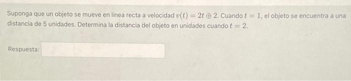 Suponga que un objeto se mueve en linea recta a velocidad \( v(t)=2 t \oplus 2 \). Cuando \( t=1 \), el objeto se encuentra a