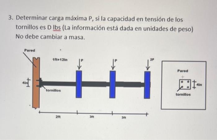 3. Determinar carga máxima P, si la capacidad en tensión de los tornillos es \( \mathrm{D} \) lbs (La información está dada e