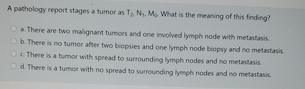 A pathology report stages a tumor as T2, N1, Mo. What is the meaning of this finding? a. There are two malignant tumors and o