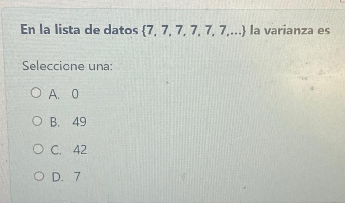 En la lista de datos \( \{7,7,7,7,7,7, \ldots\} \) la varianza es Seleccione una: A. 0 B. 49 C. 42 D. 7