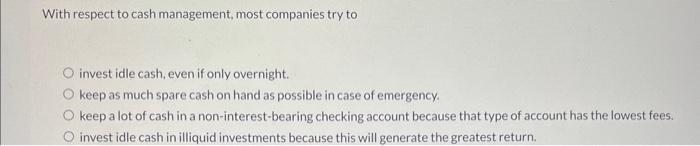 With respect to cash management, most companies try to
invest idle cash, even if only overnight.
keep as much spare cash on h