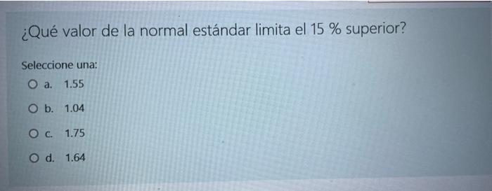 ¿Qué valor de la normal estándar limita el 15 % superior? Seleccione una: O a. 1.55 O b. 1.04 O c. 1.75 O d. 1.64