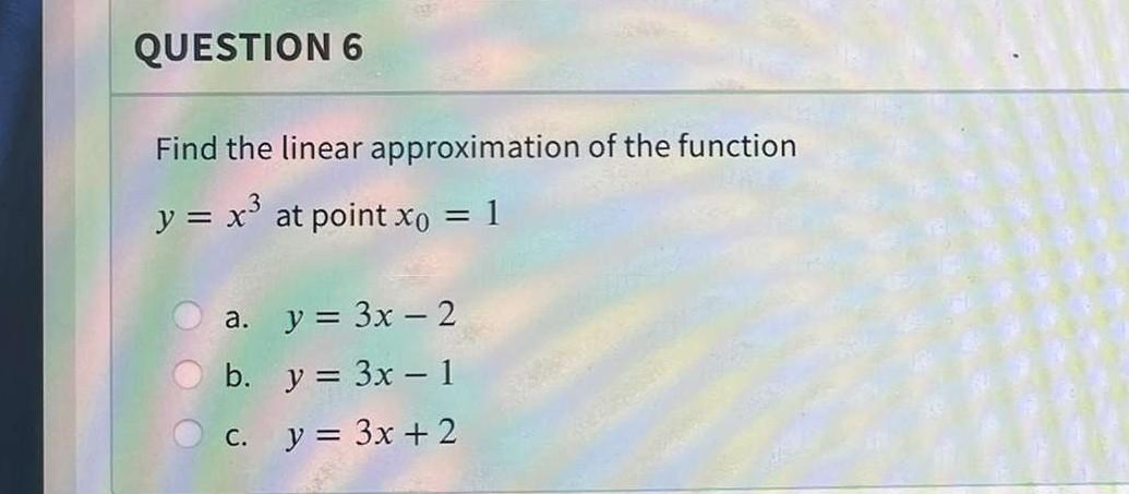 QUESTION 6 Find the linear approximation of the function y = x3 at point xo = 1 = a. . y = 3x – 2 b. y = 3x - 1 y = 3x + 2 C.