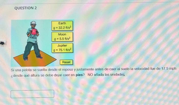 QUESTION 2 Si una pelota se suelta desde el reposo y justamente antes de caer al suelo la velocidad fue de \( 17.5 \mathrm{m