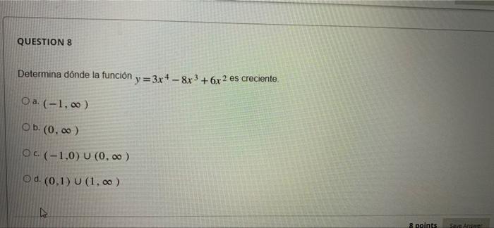 QUESTION 8 Determina dónde la función y=3x4-8x³ +6x2 es creciente. Oa. (-1,00) Ob. (0,00) OC (-1,0) U (0,00) Od. (0,1) U (1,0