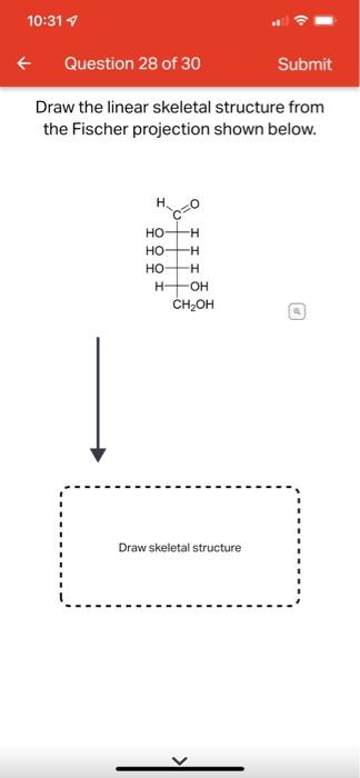 10:31 7
Question 28 of 30
Submit
Draw the linear skeletal structure from
the Fischer projection shown below.
H,
c=0
HO -H
HO-