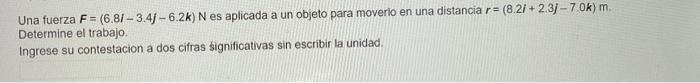 Una fuerza \( F=(6.8 i-3.4 j-6.2 k) \mathrm{N} \) es aplicada a un objeto para moverio en una distancia \( r=(8.2 i+2.3 j-7.0