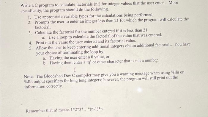 Write a C program to calculate factorials ( \( \mathrm{n} ! \) ) for integer values that the user enters. More specifically, 