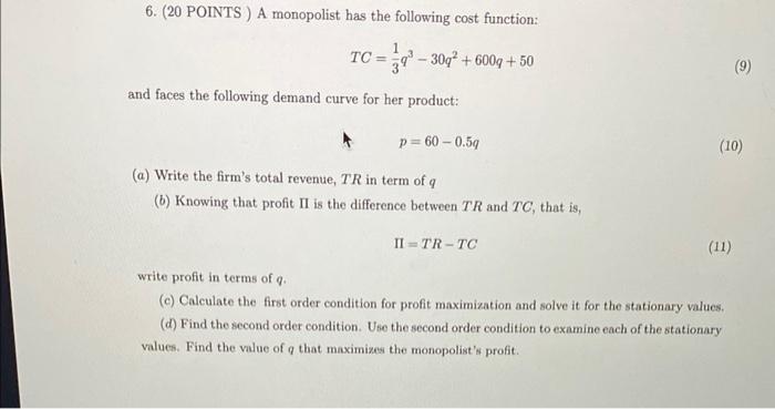 6. (20 POINTS ) A monopolist has the following cost function:
\[
T C=\frac{1}{3} q^{3}-30 q^{2}+600 q+50
\]
and faces the fol