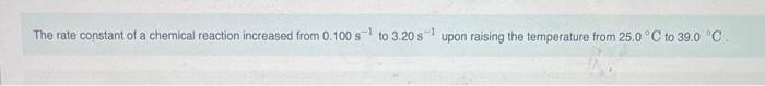 The rate constant of a chemical reaction increased from \( 0.100 \mathrm{~s}^{-1} \) to \( 3.20 \mathrm{~s}^{-1} \) upon rais