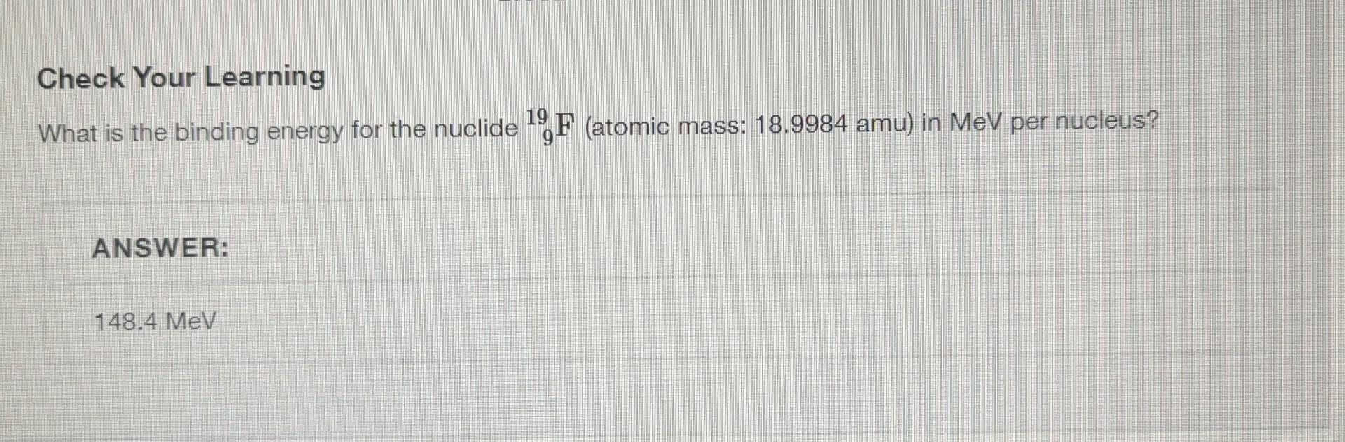 Check Your Learning
What is the binding energy for the nuclide \( { }_{9}^{19} \mathrm{~F} \) (atomic mass: \( 18.9984 \mathr
